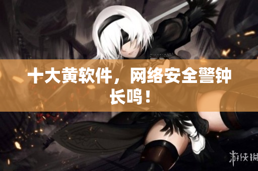 十大黄软件，网络安全警钟长鸣！