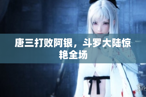 唐三打败阿银，斗罗大陆惊艳全场