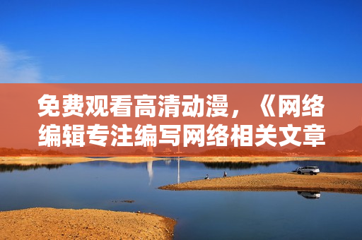 免费观看高清动漫，《网络编辑专注编写网络相关文章》的重头戏！