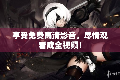 享受免费高清影音，尽情观看成全视频！