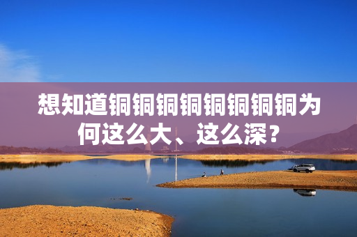 想知道铜铜铜铜铜铜铜铜为何这么大、这么深？