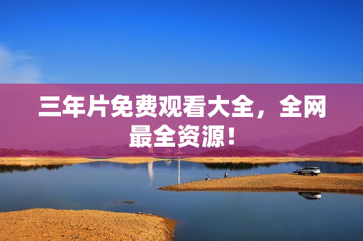 三年片免费观看大全，全网最全资源！