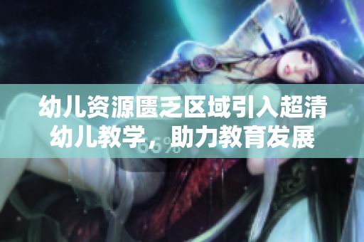 幼儿资源匮乏区域引入超清幼儿教学，助力教育发展