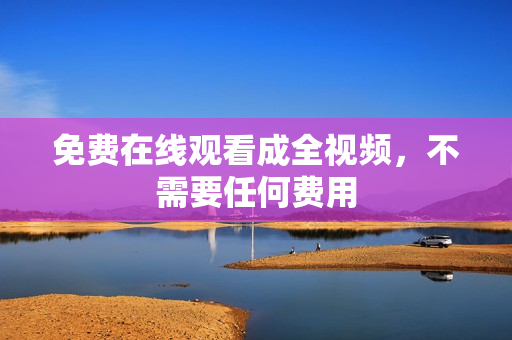 免费在线观看成全视频，不需要任何费用