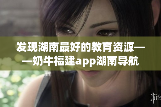 发现湖南最好的教育资源——奶牛福建app湖南导航