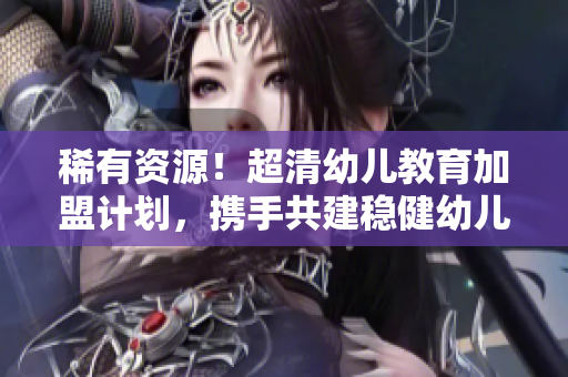 稀有资源！超清幼儿教育加盟计划，携手共建稳健幼儿园！