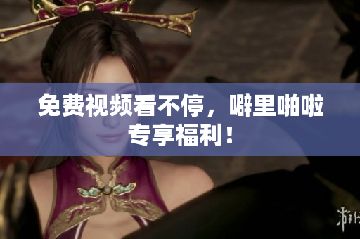 免费视频看不停，噼里啪啦专享福利！