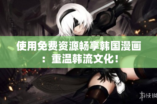使用免费资源畅享韩国漫画：重温韩流文化！