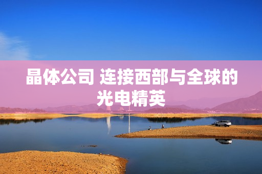 晶体公司 连接西部与全球的光电精英