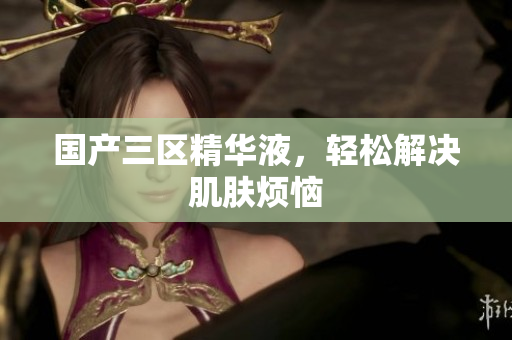 国产三区精华液，轻松解决肌肤烦恼