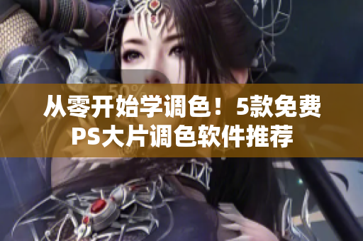 从零开始学调色！5款免费PS大片调色软件推荐
