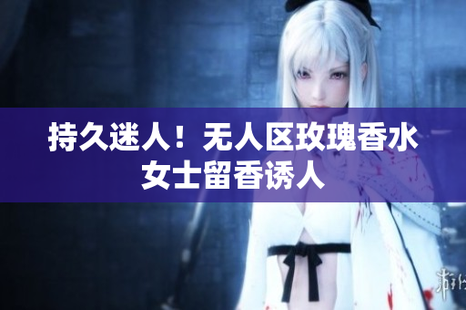 持久迷人！无人区玫瑰香水女士留香诱人