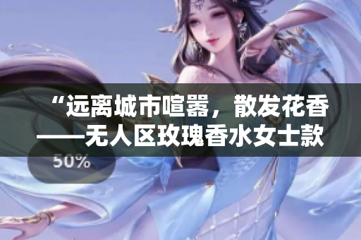 “远离城市喧嚣，散发花香——无人区玫瑰香水女士款”