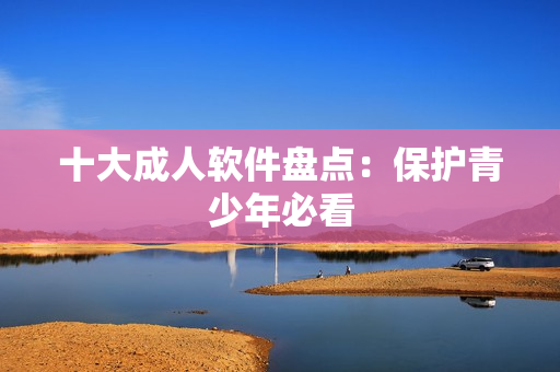 十大成人软件盘点：保护青少年必看