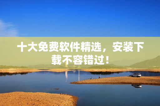 十大免费软件精选，安装下载不容错过！