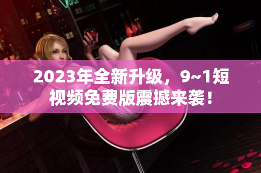 2023年全新升级，9~1短视频免费版震撼来袭！