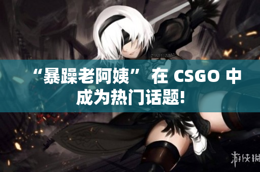 “暴躁老阿姨” 在 CSGO 中成为热门话题!