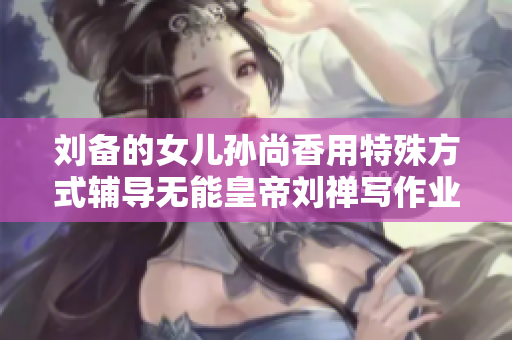 刘备的女儿孙尚香用特殊方式辅导无能皇帝刘禅写作业