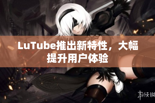 LuTube推出新特性，大幅提升用户体验
