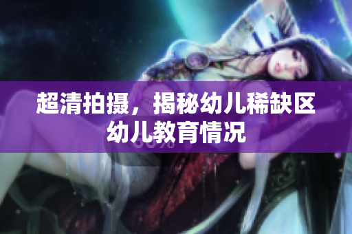 超清拍摄，揭秘幼儿稀缺区幼儿教育情况