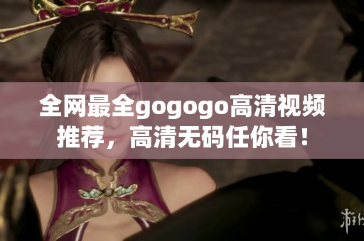 全网最全gogogo高清视频推荐，高清无码任你看！
