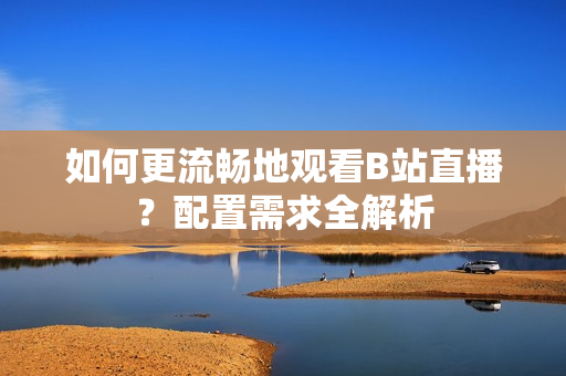 如何更流畅地观看B站直播？配置需求全解析