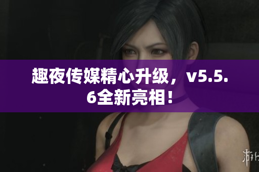 趣夜传媒精心升级，v5.5.6全新亮相！