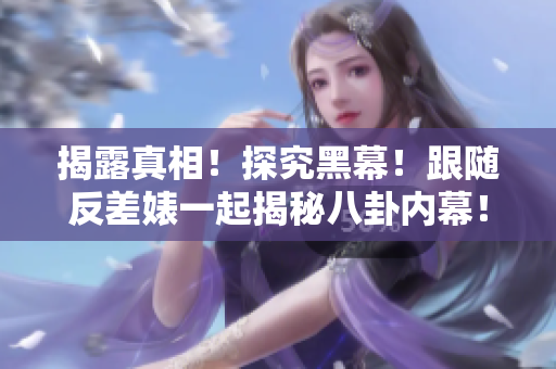揭露真相！探究黑幕！跟随反差婊一起揭秘八卦内幕！
