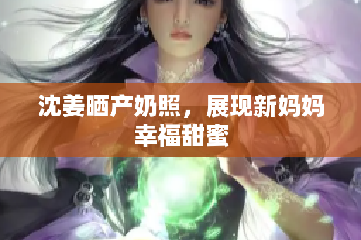 沈姜晒产奶照，展现新妈妈幸福甜蜜