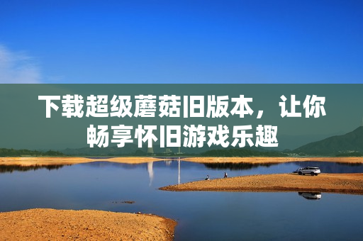 下载超级蘑菇旧版本，让你畅享怀旧游戏乐趣