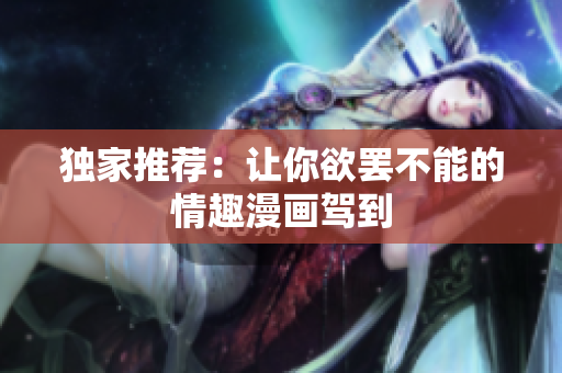 独家推荐：让你欲罢不能的情趣漫画驾到