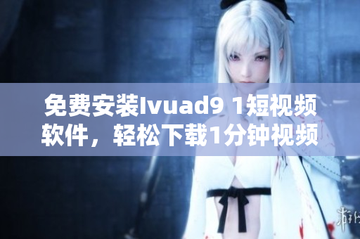 免费安装Ivuad9 1短视频软件，轻松下载1分钟视频