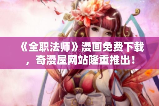 《全职法师》漫画免费下载，奇漫屋网站隆重推出！