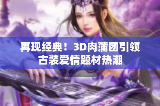 再现经典！3D肉蒲团引领古装爱情题材热潮