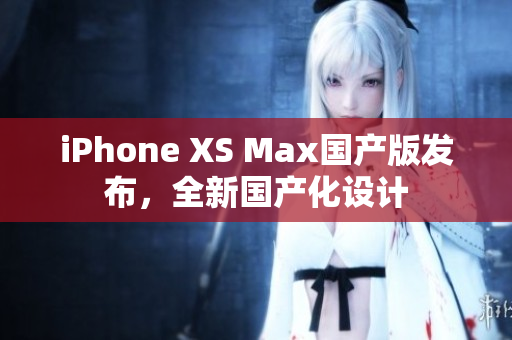 iPhone XS Max国产版发布，全新国产化设计