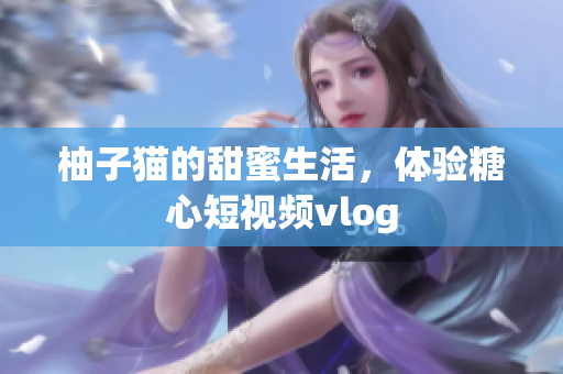 柚子猫的甜蜜生活，体验糖心短视频vlog