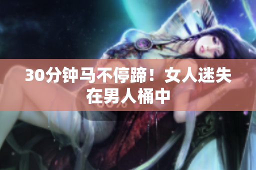 30分钟马不停蹄！女人迷失在男人桶中