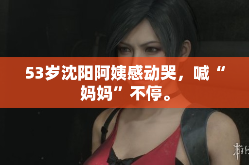 53岁沈阳阿姨感动哭，喊“妈妈”不停。