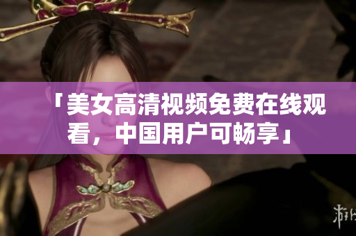 「美女高清视频免费在线观看，中国用户可畅享」
