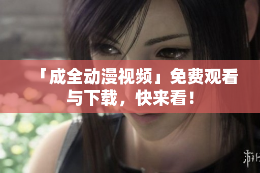 「成全动漫视频」免费观看与下载，快来看！