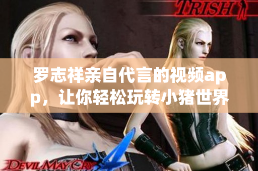 罗志祥亲自代言的视频app，让你轻松玩转小猪世界