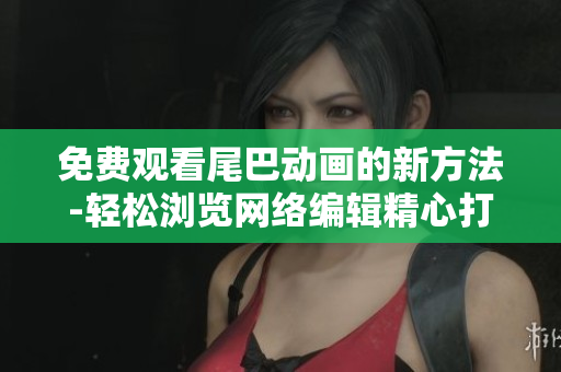 免费观看尾巴动画的新方法-轻松浏览网络编辑精心打造的分享