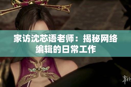家访沈芯语老师：揭秘网络编辑的日常工作