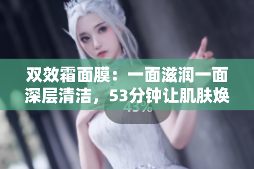 双效霜面膜：一面滋润一面深层清洁，53分钟让肌肤焕发光彩
