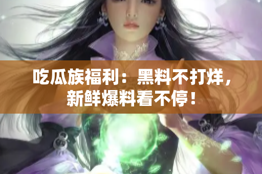 吃瓜族福利：黑料不打烊，新鲜爆料看不停！