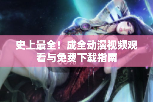 史上最全！成全动漫视频观看与免费下载指南
