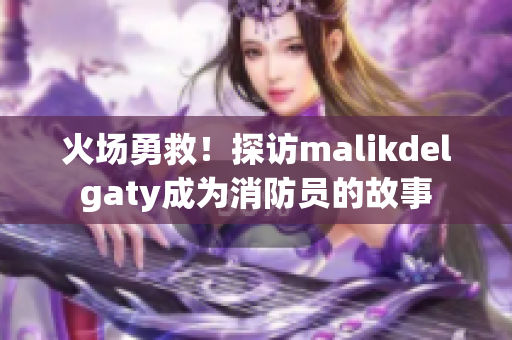 火场勇救！探访malikdelgaty成为消防员的故事