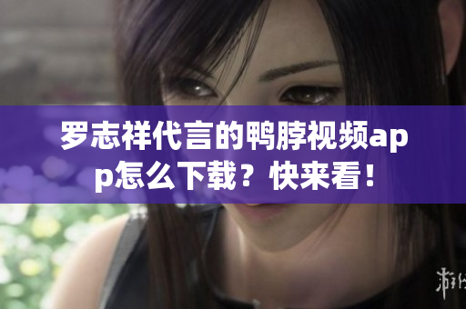 罗志祥代言的鸭脖视频app怎么下载？快来看！