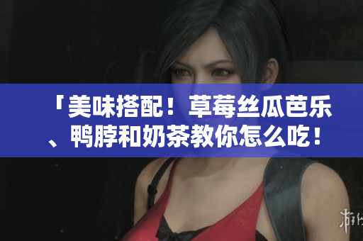 「美味搭配！草莓丝瓜芭乐、鸭脖和奶茶教你怎么吃！」