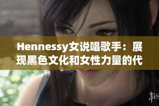 Hennessy女说唱歌手：展现黑色文化和女性力量的代表
